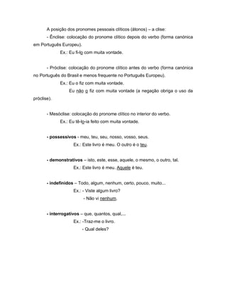 A posição dos pronomes pessoais clíticos (átonos) – a clise: 
- Ênclise: colocação do pronome clítico depois do verbo (forma canónica 
em Português Europeu). 
Ex.: Eu fi-lo com muita vontade. 
- Próclise: colocação do pronome clítico antes do verbo (forma canónica 
no Português do Brasil e menos frequente no Português Europeu). 
Ex.: Eu o fiz com muita vontade. 
Eu não o fiz com muita vontade (a negação obriga o uso da 
próclise). 
- Mesóclise: colocação do pronome clítico no interior do verbo. 
Ex.: Eu tê-lo-ia feito com muita vontade. 
- possessivos - meu, teu, seu, nosso, vosso, seus. 
Ex.: Este livro é meu. O outro é o teu. 
- demonstrativos – isto, este, esse, aquele, o mesmo, o outro, tal. 
Ex.: Este livro é meu. Aquele é teu. 
- indefinidos – Todo, algum, nenhum, certo, pouco, muito... 
Ex.: - Viste algum livro? 
- Não vi nenhum. 
- interrogativos – que, quantos, qual,... 
Ex.: -Traz-me o livro. 
- Qual deles? 
