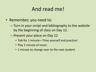 And read me!
• Remember, you need to:
– Turn in your script and bibliography to the website
by the beginning of class on Day 12.
– Present your piece on Day 12
• Talk for 1 minute—Time yourself and practice!
• Play 1 minute of music
• 1 minute to change over to the next student
 
