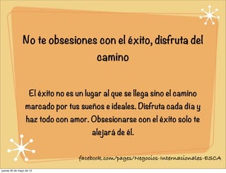 No te obsesiones con el éxito, disfruta del
camino
El éxito no es un lugar al que se llega sino el camino
marcado por tus sueños e ideales. Disfruta cada día y
haz todo con amor. Obsesionarse con el éxito solo te
alejará de él.
facebook.com/pages/Negocios-Internacionales-ESCA
jueves 30 de mayo de 13
 
