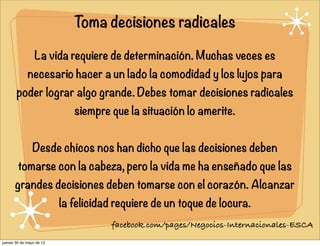 Toma decisiones radicales
La vida requiere de determinación. Muchas veces es
necesario hacer a un lado la comodidad y los lujos para
poder lograr algo grande. Debes tomar decisiones radicales
siempre que la situación lo amerite.
Desde chicos nos han dicho que las decisiones deben
tomarse con la cabeza, pero la vida me ha enseñado que las
grandes decisiones deben tomarse con el corazón. Alcanzar
la felicidad requiere de un toque de locura.
facebook.com/pages/Negocios-Internacionales-ESCA
jueves 30 de mayo de 13
 