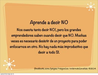 Aprende a decir NO
Nos cuesta tanto decir NO!, pero los grandes
emprendedores saben cuando decir que NO. Muchas
veces es necesario desistir de un proyecto para poder
enfocarnos en otro. No hay nada más improductivo que
decir a todo SI.
facebook.com/pages/Negocios-Internacionales-ESCA
jueves 30 de mayo de 13
 