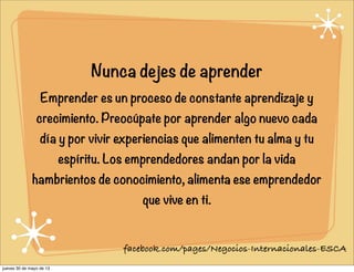 Nunca dejes de aprender
Emprender es un proceso de constante aprendizaje y
crecimiento. Preocúpate por aprender algo nuevo cada
día y por vivir experiencias que alimenten tu alma y tu
espíritu. Los emprendedores andan por la vida
hambrientos de conocimiento, alimenta ese emprendedor
que vive en ti.
facebook.com/pages/Negocios-Internacionales-ESCA
jueves 30 de mayo de 13
 