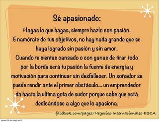 Sé apasionado:
Hagas lo que hagas, siempre hazlo con pasión.
Enamórate de tus objetivos, no hay nada grande que se
haya logrado sin pasión y sin amor.
Cuando te sientas cansado o con ganas de tirar todo
por la borda será tu pasión la fuente de energía y
motivación para continuar sin desfallecer. Un soñador se
puede rendir ante el primer obstáculo... un emprendedor
da hasta la ultima gota de sudor porque sabe que está
dedicándose a algo que lo apasiona.
facebook.com/pages/Negocios-Internacionales-ESCA
jueves 30 de mayo de 13
 