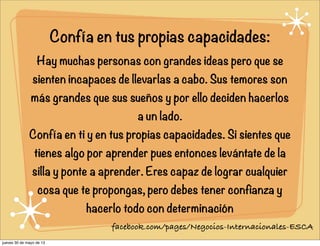 Confía en tus propias capacidades:
Hay muchas personas con grandes ideas pero que se
sienten incapaces de llevarlas a cabo. Sus temores son
más grandes que sus sueños y por ello deciden hacerlos
a un lado.
Confía en ti y en tus propias capacidades. Si sientes que
tienes algo por aprender pues entonces levántate de la
silla y ponte a aprender. Eres capaz de lograr cualquier
cosa que te propongas, pero debes tener confianza y
hacerlo todo con determinación
facebook.com/pages/Negocios-Internacionales-ESCA
jueves 30 de mayo de 13
 