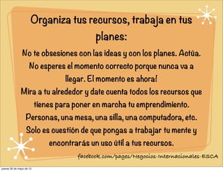 Organiza tus recursos, trabaja en tus
planes:
No te obsesiones con las ideas y con los planes. Actúa.
No esperes el momento correcto porque nunca va a
llegar. El momento es ahora!
Mira a tu alrededor y date cuenta todos los recursos que
tienes para poner en marcha tu emprendimiento.
Personas, una mesa, una silla, una computadora, etc.
Solo es cuestión de que pongas a trabajar tu mente y
encontrarás un uso útil a tus recursos.
facebook.com/pages/Negocios-Internacionales-ESCA
jueves 30 de mayo de 13
 