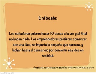 Enfócate:
Los soñadores quieren hacer 10 cosas a la vez y al final
no hacen nada. Los emprendedores prefieren comenzar
con una idea, no importa lo pequeña que parezca, y
luchan hasta el cansancio por convertir esa idea en
realidad.
facebook.com/pages/Negocios-Internacionales-ESCA
jueves 30 de mayo de 13
 