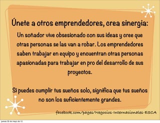 Únete a otros emprendedores, crea sinergia:
Un soñador vive obsesionado con sus ideas y cree que
otras personas se las van a robar. Los emprendedores
saben trabajar en equipo y encuentran otras personas
apasionadas para trabajar en pro del desarrollo de sus
proyectos.
Si puedes cumplir tus sueños solo, significa que tus sueños
no son los suficientemente grandes.
facebook.com/pages/Negocios-Internacionales-ESCA
jueves 30 de mayo de 13
 