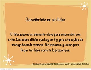 Conviértete en un líder
El liderazgo es un elemento clave para emprender con
éxito. Descubre el líder que hay en ti y guía a tu equipo de
trabajo hacía la victoria. Ten iniciativa y visión para
llegar tan lejos como te lo propongas.
facebook.com/pages/Negocios-Internacionales-ESCA
jueves 30 de mayo de 13
 