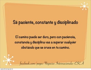 Sé paciente, constante y disciplinado
El camino puede ser duro, pero con paciencia,
constancia y disciplina vas a superar cualquier
obstáculo que se cruce en tu camino.
facebook.com/pages/Negocios-Internacionales-ESCA
jueves 30 de mayo de 13
 
