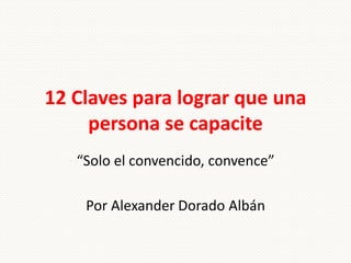 12 Claves para lograr que una
     persona se capacite
   “Solo el convencido, convence”

    Por Alexander Dorado Albán
 