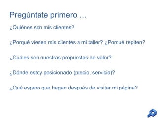 Pregúntate primero …
¿Quiénes son mis clientes?
¿Porqué vienen mis clientes a mi taller? ¿Porqué repiten?
¿Cuáles son nuestras propuestas de valor?

¿Dónde estoy posicionado (precio, servicio)?
¿Qué espero que hagan después de visitar mi página?

 