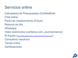 Servicios online
Calculadora de Presupuestos (Certifiedfirst)
Chat online
Packs de mantenimiento (Fixcar)
Reserva de cita
Whatsapp
Video testimonios (varilleros.com, yourmechanics)
El Equipo (http://25thstreetautomotive.com/experienced-car-mechanics/)
Consultorio mecánico
Tienda online
Certificaciones

 