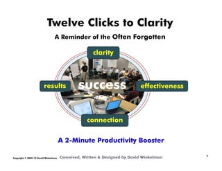 Twelve Clicks to Clarity
                                 A Reminder of the Often Forgotten

                                                     clarity




                        results               success                      effectiveness




                                                  connection


                                      A 2-Minute Productivity Booster

Copyright © 2009-10 David Winkelman   Conceived, Written & Designed by David Winkelman     	

                                                                                           1
 