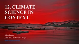 12. CLIMATE
SCIENCE IN
CONTEXT
Adam Briggle
UNT Phil 4250 Climate Change
adam.briggle@unt.edu
 