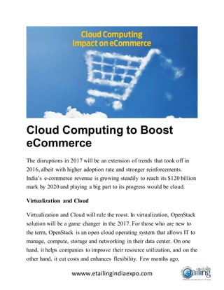 wwww.etailingindiaexpo.com
Cloud Computing to Boost
eCommerce
The disruptions in 2017 will be an extension of trends that took off in
2016, albeit with higher adoption rate and stronger reinforcements.
India’s e-commerce revenue is growing steadily to reach its $120 billion
mark by 2020 and playing a big part to its progress would be cloud.
Virtualization and Cloud
Virtualization and Cloud will rule the roost. In virtualization, OpenStack
solution will be a game changer in the 2017. For those who are new to
the term, OpenStack is an open cloud operating system that allows IT to
manage, compute, storage and networking in their data center. On one
hand, it helps companies to improve their resource utilization, and on the
other hand, it cut costs and enhances flexibility. Few months ago,
 