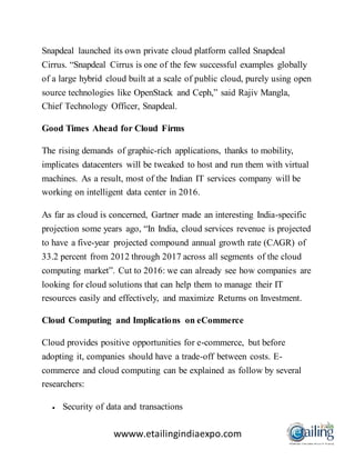 wwww.etailingindiaexpo.com
Snapdeal launched its own private cloud platform called Snapdeal
Cirrus. “Snapdeal Cirrus is one of the few successful examples globally
of a large hybrid cloud built at a scale of public cloud, purely using open
source technologies like OpenStack and Ceph,” said Rajiv Mangla,
Chief Technology Officer, Snapdeal.
Good Times Ahead for Cloud Firms
The rising demands of graphic-rich applications, thanks to mobility,
implicates datacenters will be tweaked to host and run them with virtual
machines. As a result, most of the Indian IT services company will be
working on intelligent data center in 2016.
As far as cloud is concerned, Gartner made an interesting India-specific
projection some years ago, “In India, cloud services revenue is projected
to have a five-year projected compound annual growth rate (CAGR) of
33.2 percent from 2012 through 2017 across all segments of the cloud
computing market”. Cut to 2016: we can already see how companies are
looking for cloud solutions that can help them to manage their IT
resources easily and effectively, and maximize Returns on Investment.
Cloud Computing and Implications on eCommerce
Cloud provides positive opportunities for e-commerce, but before
adopting it, companies should have a trade-off between costs. E-
commerce and cloud computing can be explained as follow by several
researchers:
 Security of data and transactions
 