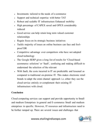 wwww.etailingindiaexpo.com
 Investments tailored to the needs of e-commerce
 Support and technical expertise with better TAT
 Robust and scalable IT infrastructure Enhanced mobility
 High percentage of CAPEX saved and OPEX considerably
reduced
 Good service can help retain long term valued customer
relationships
 Regain focus on its strategic business initiatives
 Tackle majority of issues an online business can face and fool-
proof DR
 Competitive advantage over competitors who have not adopted
cloud technology
 The Google SERP gives a long list of results for ‘Cloud-based
ecommerce solutions’ or ‘SaaS’, confusing and making difficult to
understand the selection of the relevant
 With SaaS, the costs incurred in IT are predictable and lessened as
compared to traditional on-premise IT. This makes electronic retail
brands to adapt the omni channel approach i.e. either they use the
cloud service entirely or complement their existing IT
infrastructure with cloud.
Conclusion
Cloud computing services can support and provide opportunity to Small
and medium Enterprises in general and E-commerce Small and medium
enterprises in specific. However, IT resources and infrastructure need to
be further ramped up. There are several issues and challenges that
 