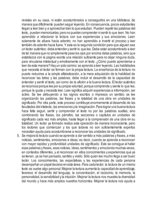 revistas en su casa, ni están acostumbrados a conseguirlos en una biblioteca, de
manera que difícilmente pueden seguir leyendo. En consecuencia, pocos estudiantes
llegan a leer bien y a aprovecharbien lo que estudian. Pueden repetir las palabras del
texto, pueden memorizarlas;pero no pueden comprendernisentir lo que leen. No han
aprendido a relacionar la lectura con sus experiencias y sus emociones. Leen
solamente de afuera hacia adentro; no han aprendido a invertir el proceso y leer
también de adentro hacia fuera. Y esta es la segunda condición para que alguien sea
un lector auténtico: debe entendery sentir lo que lee. Debe estar acostumbrado a leer
de tal manera que no simplemente pase los ojos por encima delas palabras, sino que
establezca con la página escrita una relación suficiente para no dejar ninguna duda,
para vincularse intelectual y emotivamente con el texto. ¿Cómo puede aprenderse a
leer de esta manera? Hayun solo camino:se aprende a leer leyendo. Las habilidades
que necesita el lector se forman con la propia lectura. La enseñanza de la lectura no
puede reducirse a la simple alfabetización, a la mera adquisición de la habilidad de
reconocer las letras y las palabras; debe incluir el desarrollo de la capacidad de
entender y sentir el texto, así como de la afición a la buena lectura. El lector auténtico
se reconoce porque lee porsu propia voluntad,porque comprende y siente lo que lee,
porque le gusta y necesita leer. Leer significa adquirir experiencias e información; ser
activo. Se lee atribuyendo a los signos escritos o impresos un sentido; se lee
organizando las palabras, las frases y la totalidad de una obra en unidades de
significado. Por otra parte, este proceso contribuye enormemente al desarrollo de las
facultades del intelecto, las emociones yla imaginación.Para lograruna buena lectura
hace falta seguir, sentir y comprender el texto no por las palabras sueltas, sino
combinando las frases, los párrafos, las secciones o capítulos en unidades de
significado cada vez más amplias, hasta llegar a la comprensión de una obra en su
totalidad. Un lector ya formado realiza esta operación de manera inconsciente, pero
los lectores que comienzan y los que todavía no son suficientemente expertos
necesitan ayuda para acostumbrarse a reconocer las unidades de significado.
5. Se mejora la lectura cuando se aprende a dar sentido a más palabras y frases, a más
noticias, sentimientos, emociones e ideas; es decir, cuando se aprende a reconocer
con mayor rapidez y profundidad unidades de significado. Esto se consigue al hallar
esas palabras y frases, esas noticias, ideas,sentimientos y emociones muchas veces,
en contextos diferentes, y al reconocer en ellos conocimientos y experiencias que ya
se tienen, ya se han pensado, sentido y vivido. Sólo quien lee mucho llega a ser buen
lector. Los conocimientos, las expectativas y las experiencias de cada persona
desempeñan un papeldecisivo en esta tarea. Para cada lector, la lectura de un mismo
texto se vuelve algo personal.Mejorar la lectura aumenta la capacidad de aprendizaje,
favorece el desarrollo del lenguaje, la concentración, el raciocinio, la memoria, la
personalidad,la sensibilidad y la intuición. Mejorar la lectura nos muestra la diversidad
del mundo y hace más amplios nuestros horizontes. Mejorar la lectura nos ayuda a
 