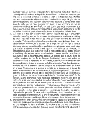sus hijos y con sus alumnos; si los promotores de Rincones de Lectura y de clubes,
centros y talleres insisten en esta práctica, les inculcarán a quienes los escuchan, por
imitación, la curiosidad, el interés, el cuidado, el amor, el gusto por la lectura. Mientras
más temprano entren los niños en contacto con los libros, mejor. Ningún niño es
demasiado pequeño para jugar con los libros ni para escuchar lo que se le lea. Nada
tiene de malo que los niños jueguen con libros; lo más importante es que se
familiaricen con ellos. En todo caso, hay que cuidar qué libros se ponen en sus
manos.Conviene que los niños muy pequeños se acostumbren a escuchar la voz de
los padres y maestros, pues asídesarrollarán una actitud positiva hacia los libros.
7. Asociarán la lectura con un momento de calma y seguridad en que se encuentran
rodeados de cariño yatención. La lectura en voz alta puede ser una forma de caricia y
de arrullo. Hay más de tres millones de niños que asisten a centros de educación
preescolar. Todos los días, estos niños deberían estar en contacto con libros y con
otros materiales impresos, en la escuela y en el hogar. Lea con sus hijos o con sus
alumnos o con sus compañeros libros que le interesen y le gusten y que usted intuya
que pueden entretener y gustar a sus hijos o a sus alumnos de inmediato, sin
complicaciones. Si un libro le aburre a usted, lo más probable es que fastidie también
a los niños y a los lectores menos experimentados. Lean en voz alta a sus hijos o a
sus alumnos con la mayor frecuencia posible. Lo ideal es que la lectura, como las
comidas, sea todos los días. En los Rincones, los talleres y los grupos de lectura las
sesiones deben seralmenos una vez porsemana,pues la repetición, la frecuentación
de una actividad es lo que va formando un hábito, una afición. Trate de establecer un
momento fijo para la lectura en voz alta. Después de la merienda o antes de dormir,
en la casa. Al comenzar o al terminar la jornada, en la escuela. Así, el tiempo de
lectura se irá convirtiendo en un momento especial,previsible y esperado.Leerjuntos,
comentarlo que se lee, ayudará a todos a comprender las lecturas y a expresarse. El
gusto por la lectura no es un problema exclusivo de los maestros de español ni de
literatura. Es una oportunidad y una necesidad de todos los maestros y de todos los
padres de familia, porque casi todo lo aprendemos leyendo. El gusto por la lectura no
es un problema exclusivo de las mamás y de las maestras. Los niños necesitan
asociar la lectura también con los papás y con los maestros. No presione a los niños
ni les pida que estén quietos o callados, permítales reaccionar a la lectura —también
en la escuela pueden reírse o asustarse o asombrarse. Permítales expresarse.
Déjelos hablar y escribir. Si quiere, deles papel, lápices, piezas de madera para que
estén ocupados durante la lectura. El arte de escuchar y de comprender lo que se
escucha se desarrolla con el tiempo. No espere resultados de un día para otro.
8. Empiece leyendo textos cortos y vaya alargándolos poco a poco para que aumente la
capacidad de atención de quienes lo escuchan.Cuando llegue a libros más extensos,
lea una parte por día hasta terminarlos. No empiece a leer una obra sin conocerla;
podría sucederque a media lectura descubra que no es suficientemente interesante o
 