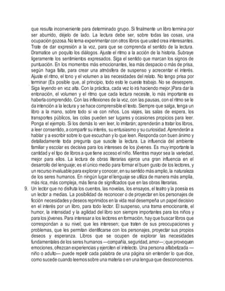 que resulta inconveniente para determinado grupo. Si finalmente un libro termina por
ser aburrido, déjelo de lado. La lectura debe ser, sobre todas las cosas, una
ocupación gozosa.No tema experimentarcon otros libros que usted crea interesantes.
Trate de dar expresión a la voz, para que se comprenda el sentido de la lectura.
Dramatice un poquito los diálogos. Ajuste el ritmo a la acción de la historia. Subraye
ligeramente los sentimientos expresados. Siga el sentido que marcan los signos de
puntuación. En los momentos más emocionantes, lea más despacio o más de prisa,
según haga falta, para crear una atmósfera de suspenso y acrecentar el interés.
Ajuste el ritmo, el tono y el volumen a las necesidades del relato. No tengo prisa por
terminar (Es posible que, al principio, todo esto le cueste trabajo. No se desespere.
Siga leyendo en voz alta. Con la práctica, cada vez lo irá haciendo mejor.)Para dar la
entonación, el volumen y el ritmo que cada lectura necesite, lo más importante es
haberla comprendido. Con las inflexiones de la voz, con las pausas, con el ritmo se le
da intención a la lectura y se hace comprensible el texto. Siempre que salga, tenga un
libro a la mano, sobre todo si va con niños. Los viajes, las salas de espera, los
transportes públicos, las colas pueden ser lugares y ocasiones propicios para leer.
Ponga el ejemplo. Si los demás lo ven leer, lo imitarán; aprenderán a tratar los libros,
a leer consentido,a compartir su interés, su entusiasmo y su curiosidad.Aprenderán a
hablar y a escribir sobre lo que escuchan y lo que leen. Responda con buen ánimo y
detalladamente toda pregunta que suscite la lectura. La influencia del ambiente
familiar y escolar es decisiva para los intereses de los jóvenes. Es muy importante la
cantidad y el tipo de libros a que tiene acceso el niño. Mientras mayor sea la variedad,
mejor para ellos. La lectura de obras literarias ejerce una gran influencia en el
desarrollo del lenguaje; es el único medio para formar el buen gusto de los lectores, y
un recurso invaluable para explorar y conocer,en su sentido más amplio,la naturaleza
de los seres humanos. En ningún lugar el lenguaje se utiliza de manera más amplia,
más rica, más compleja, más llena de significados que en las obras literarias.
9. Un lector que no disfruta los cuentos, las novelas, los ensayos, el teatro y la poesía es
un lector a medias. La posibilidad de reconocer o de proyectar en los personajes de
ficción necesidades ydeseos reprimidos en la vida real desempeña un papel decisivo
en el interés por un libro, para todo lector. El suspenso, una trama emocionante, el
humor, la intensidad y la agilidad del libro son siempre importantes para los niños y
para los jóvenes.Para interesara los lectores en formación, hay que buscarlibros que
correspondan a su nivel; que les interesen; que traten de sus preocupaciones y
problemas, que les permitan identificarse con los personajes, proyectar sus propios
deseos y esperanza. Libros que se ocupen de explorar las necesidades
fundamentales de los seres humanos —compañía,seguridad,amor—;que provoquen
emociones,ofrezcan experiencias y ejerciten el intelecto. Una persona alfabetizada —
niño o adulto— puede repetir cada palabra de una página sin entender lo que dice,
como sucede cuando leemossobre una materia o en una lengua que desconocemos.
 