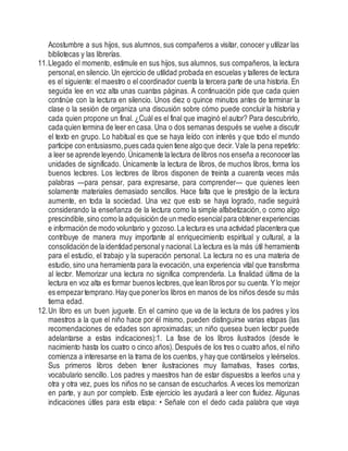 Acostumbre a sus hijos, sus alumnos, sus compañeros a visitar, conocer y utilizar las
bibliotecas y las librerías.
11.Llegado el momento, estimule en sus hijos, sus alumnos, sus compañeros, la lectura
personal,en silencio.Un ejercicio de utilidad probada en escuelas y talleres de lectura
es el siguiente: el maestro o el coordinador cuenta la tercera parte de una historia. En
seguida lee en voz alta unas cuantas páginas. A continuación pide que cada quien
continúe con la lectura en silencio. Unos diez o quince minutos antes de terminar la
clase o la sesión de organiza una discusión sobre cómo puede concluir la historia y
cada quien propone un final. ¿Cuál es el final que imaginó el autor? Para descubrirlo,
cada quien termina de leer en casa. Una o dos semanas después se vuelve a discutir
el texto en grupo. Lo habitual es que se haya leído con interés y que todo el mundo
participe con entusiasmo,pues cada quien tiene algo que decir. Vale la pena repetirlo:
a leer se aprende leyendo.Únicamente la lectura de libros nos enseña a reconocer las
unidades de significado. Únicamente la lectura de libros, de muchos libros, forma los
buenos lectores. Los lectores de libros disponen de treinta a cuarenta veces más
palabras —para pensar, para expresarse, para comprender— que quienes leen
solamente materiales demasiado sencillos. Hace falta que le prestigio de la lectura
aumente, en toda la sociedad. Una vez que esto se haya logrado, nadie seguirá
considerando la enseñanza de la lectura como la simple alfabetización, o como algo
prescindible,sino como la adquisición de un medio esencialpara obtenerexperiencias
e información de modo voluntario y gozoso.La lectura es una actividad placentera que
contribuye de manera muy importante al enriquecimiento espiritual y cultural, a la
consolidación de la identidad personaly nacional.La lectura es la más útil herramienta
para el estudio, el trabajo y la superación personal. La lectura no es una materia de
estudio, sino una herramienta para la evocación, una experiencia vital que transforma
al lector. Memorizar una lectura no significa comprenderla. La finalidad última de la
lectura en voz alta es formar buenos lectores,que lean libros por su cuenta. Ylo mejor
es empezartemprano.Hay que ponerlos libros en manos de los niños desde su más
tierna edad.
12.Un libro es un buen juguete. En el camino que va de la lectura de los padres y los
maestros a la que el niño hace por él mismo, pueden distinguirse varias etapas (las
recomendaciones de edades son aproximadas; un niño quesea buen lector puede
adelantarse a estas indicaciones):1. La fase de los libros ilustrados (desde le
nacimiento hasta los cuatro o cinco años). Después de los tres o cuatro años, el niño
comienza a interesarse en la trama de los cuentos, y hay que contárselos y leérselos.
Sus primeros libros deben tener ilustraciones muy llamativas, frases cortas,
vocabulario sencillo. Los padres y maestros han de estar dispuestos a leerlos una y
otra y otra vez, pues los niños no se cansan de escucharlos. A veces los memorizan
en parte, y aun por completo. Este ejercicio les ayudará a leer con fluidez. Algunas
indicaciones útiles para esta etapa: • Señale con el dedo cada palabra que vaya
 