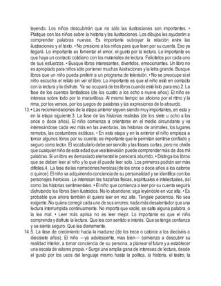 leyendo. Los niños descubrirán que no sólo las ilustraciones son importantes. •
Platique con los niños sobre la historia y las ilustraciones. Los dibujos les ayudarán a
comprender palabras nuevas. Es importante subrayar la relación entre las
ilustraciones y el texto. • No presione a los niños para que lean por su cuenta. Eso ya
llegará. Lo importante es fomentar el amor, el gusto por la lectura. Lo importante es
que haya un contacto cotidiano con los materiales de lectura. Felicítelos por cada uno
de sus esfuerzos. • Busque libros interesantes, divertidos, emocionantes. Un libro no
es apropiado para niños sólo portener muchas ilustraciones y la letra grande. Busque
libros que un niño pueda preferir a un programa de televisión. • No se preocupe si el
niño escucha el relato sin ver el libro. Lo importante es que el niño esté en contacto
con la lectura y la disfrute. Ya se ocupará de los libros cuando esté listo para eso.2.La
fase de los cuentos fantásticos (de los cuatro a los ocho o nueve años). El niño se
interesa sobre todo por lo maravilloso. Al mismo tiempo se aficiona por el ritmo y la
rima, por los versos, por los juegos de palabras y las expresiones de lo absurdo.
13.• Las recomendaciones de la etapa anterior siguen siendo muy importantes, en esta y
en la etapa siguiente.3. La fase de las historias realistas (de los siete u ocho a los
once o doce años). El niño comienza a orientarse en el medio circundante y va
interesándose cada vez más en las aventuras, las historias de animales, los lugares
remotos, las costumbres exóticas. • En esta etapa y en la anterior el niño empieza a
tomar algunos libros por su cuenta; es importante que le permitan sentirse confiado y
seguro como lector. El vocabulario debe sersencillo y las frases cortas, pero no olvide
que cualquierniño de esta edad que vea televisión puede comprendermás de dos mil
palabras.Si un libro es demasiado elemental le parecerá aburrido. • Distinga los libros
que se deben leer al niño y lo que él puede leer solo. Los primeros podrán ser más
difíciles.4. La fase de las narraciones heroicas(de los once o doce años a los catorce
o quince).El niño va adquiriendo conciencia de su personalidad y se identifica con los
personajes heroicos. Le interesan las hazañas físicas, espirituales e intelectuales, así
como las historias sentimentales. • El niño que comienza a leer por su cuenta seguirá
disfrutando los libros bien ilustrados. No lo abandone; siga leyéndole en voz alta. • Es
probable que ahora también él quiera leer en voz alta. Téngale paciencia. No sea
exigente.No quiera corregircada uno de sus errores;nada más desalentadorque una
lectura interrumpida continuamente. No importa que vacile, se salte alguna palabra, o
la lea mal. • Leer más aprisa no es leer mejor. Lo importante es que el niño
comprenda ydisfrute la lectura. Que lea con sentido e interés. Que se tenga confianza
y se sienta seguro. Que lea diariamente.
14.5. La fase de crecimiento hacia la madurez (de los trece o catorce a los dieciséis o
diecisiete años). El niño —ya adolescente, más bien— comienza a descubrir su
realidad interior, a tomar conciencia de su persona, a planear el futuro y a establecer
una escala de valores propia.• Surge una amplia gana de intereses de lectura, desde
el gusto por los usos del lenguaje mismo hasta la política, la historia, el teatro, la
 