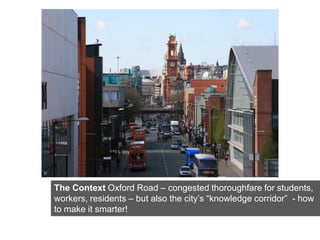 The Context Oxford Road – congested thoroughfare for students,
workers, residents – but also the city’s “knowledge corridor” - how
to make it smarter!
 