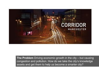 Click on the icon below to insert one or
           more images showing the project...
                                        Problem

                What are the starting concept,
          strategies, what are the development in-
               progress, the results achieved?




The Problem Driving economic growth in the city – but causing
congestion and pollution. How do we take the city’s knowledge
assets and get them to help us become a smarter city?
 
