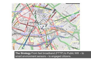 Click here to insert one or more
         images showing the Strategy of
                     the project




The Strategy From fast broadband (FTTP) to Public Wifi - to
smart environment sensors – to engaged citizens.
 