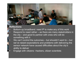 Reflections
• Bottom-up broadband: need IP to make any of this work
• Respond to need rather – as there are many stakeholders in
    the city – and good to partner with ones who will do
    something with it
• We can’t control the outcomes – but shouldn’t want to – but
    we’ve raised expectations and problems with delivering the
    sensor network have caused difficulties about the city’s
    ability to deliver
• Engage with citizens –hackers, citizen scientists
 