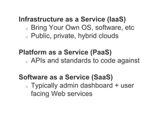 Infrastructure as a Service (IaaS)
  o  Bring Your Own OS, software, etc

  o  Public, private, hybrid clouds



Platform as a Service (PaaS)
  o  APIs and standards to code against



Software as a Service (SaaS)
  o  Typically admin dashboard + user

     facing Web services
 