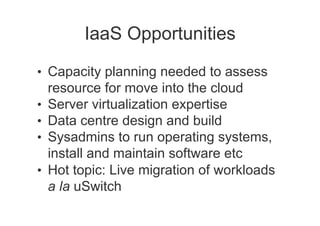 IaaS Opportunities

•  Capacity planning needed to assess
     resource for move into the cloud
•    Server virtualization expertise
•    Data centre design and build
•    Sysadmins to run operating systems,
     install and maintain software etc
•    Hot topic: Live migration of workloads
     a la uSwitch
 