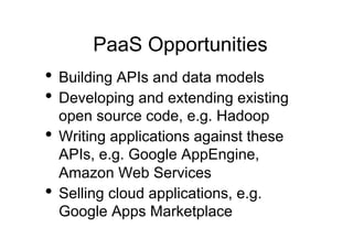 PaaS Opportunities
•  Building APIs and data models
•  Developing and extending existing
   open source code, e.g. Hadoop
•  Writing applications against these
   APIs, e.g. Google AppEngine,
   Amazon Web Services
•  Selling cloud applications, e.g.
   Google Apps Marketplace
 