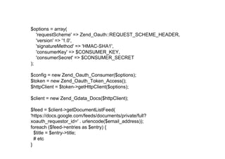 $options = array(
   'requestScheme' => Zend_Oauth::REQUEST_SCHEME_HEADER,
   'version' => '1.0',
   'signatureMethod' => 'HMAC-SHA1',
   'consumerKey' => $CONSUMER_KEY,
   'consumerSecret' => $CONSUMER_SECRET
);

$config = new Zend_Oauth_Consumer($options);
$token = new Zend_Oauth_Token_Access();
$httpClient = $token->getHttpClient($options);

$client = new Zend_Gdata_Docs($httpClient);

$feed = $client->getDocumentListFeed(
'https://docs.google.com/feeds/documents/private/full?
xoauth_requestor_id=' . urlencode($email_address));
foreach ($feed->entries as $entry) {
  $title = $entry->title;
  # etc
}
 