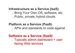 Infrastructure as a Service (IaaS)
  o  Bring Your Own OS, software, etc

  o  Public, private, hybrid clouds



Platform as a Service (PaaS)
  o  APIs and standards to code against



Software as a Service (SaaS)
  o  Typically admin dashboard + user

     facing Web services
 