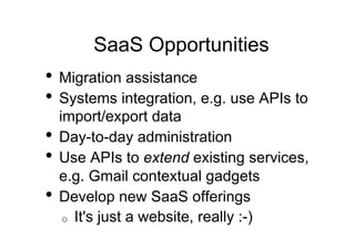 SaaS Opportunities
•  Migration assistance
•  Systems integration, e.g. use APIs to
   import/export data
•  Day-to-day administration
•  Use APIs to extend existing services,
   e.g. Gmail contextual gadgets
•  Develop new SaaS offerings
    o  It's just a website, really :-)
 