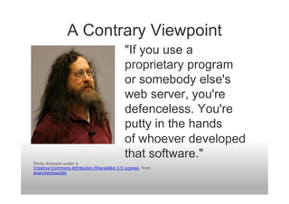 A Contrary Viewpoint
                                            "If you use a
                                            proprietary program
                                            or somebody else's
                                            web server, you're
                                            defenceless. You're
                                            putty in the hands
                                            of whoever developed
                                            that software."
Photo licensed under a
Creative Commons Attribution-ShareAlike 2.5 License, from
angrykeyboarder
 