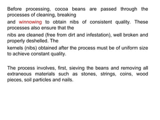 Before processing, cocoa beans are passed through the
processes of cleaning, breaking
and winnowing to obtain nibs of consistent quality. These
processes also ensure that the
nibs are cleaned (free from dirt and infestation), well broken and
properly deshelled. The
kernels (nibs) obtained after the process must be of uniform size
to achieve constant quality.
The process involves, first, sieving the beans and removing all
extraneous materials such as stones, strings, coins, wood
pieces, soil particles and nails.
 