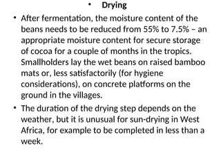 • Drying
• After fermentation, the moisture content of the
beans needs to be reduced from 55% to 7.5% – an
appropriate moisture content for secure storage
of cocoa for a couple of months in the tropics.
Smallholders lay the wet beans on raised bamboo
mats or, less satisfactorily (for hygiene
considerations), on concrete platforms on the
ground in the villages.
• The duration of the drying step depends on the
weather, but it is unusual for sun-drying in West
Africa, for example to be completed in less than a
week.
 