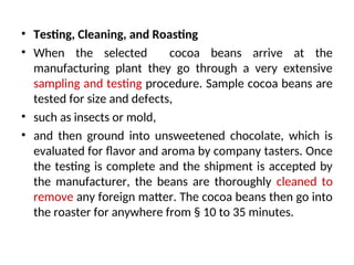 • Testing, Cleaning, and Roasting
• When the selected cocoa beans arrive at the
manufacturing plant they go through a very extensive
sampling and testing procedure. Sample cocoa beans are
tested for size and defects,
• such as insects or mold,
• and then ground into unsweetened chocolate, which is
evaluated for flavor and aroma by company tasters. Once
the testing is complete and the shipment is accepted by
the manufacturer, the beans are thoroughly cleaned to
remove any foreign matter. The cocoa beans then go into
the roaster for anywhere from § 10 to 35 minutes.
 