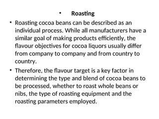 • Roasting
• Roasting cocoa beans can be described as an
individual process. While all manufacturers have a
similar goal of making products efficiently, the
flavour objectives for cocoa liquors usually differ
from company to company and from country to
country.
• Therefore, the flavour target is a key factor in
determining the type and blend of cocoa beans to
be processed, whether to roast whole beans or
nibs, the type of roasting equipment and the
roasting parameters employed.
 