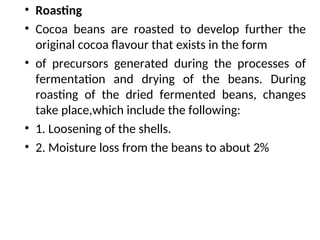 • Roasting
• Cocoa beans are roasted to develop further the
original cocoa flavour that exists in the form
• of precursors generated during the processes of
fermentation and drying of the beans. During
roasting of the dried fermented beans, changes
take place,which include the following:
• 1. Loosening of the shells.
• 2. Moisture loss from the beans to about 2%
 
