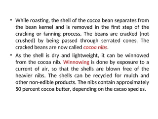 • While roasting, the shell of the cocoa bean separates from
the bean kernel and is removed in the first step of the
cracking or fanning process. The beans are cracked (not
crushed) by being passed through serrated cones. The
cracked beans are now called cocoa nibs.
• As the shell is dry and lightweight, it can be winnowed
from the cocoa nib. Winnowing is done by exposure to a
current of air, so that the shells are blown free of the
heavier nibs. The shells can be recycled for mulch and
other non-edible products. The nibs contain approximately
50 percent cocoa butter, depending on the cacao species.
 