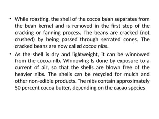 • While roasting, the shell of the cocoa bean separates from
the bean kernel and is removed in the first step of the
cracking or fanning process. The beans are cracked (not
crushed) by being passed through serrated cones. The
cracked beans are now called cocoa nibs.
• As the shell is dry and lightweight, it can be winnowed
from the cocoa nib. Winnowing is done by exposure to a
current of air, so that the shells are blown free of the
heavier nibs. The shells can be recycled for mulch and
other non-edible products. The nibs contain approximately
50 percent cocoa butter, depending on the cacao species
 