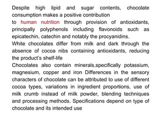 Despite high lipid and sugar contents, chocolate
consumption makes a positive contribution
to human nutrition through provision of antioxidants,
principally polyphenols including flavonoids such as
epicatechin, catechin and notably the procyanidins.
White chocolates differ from milk and dark through the
absence of cocoa nibs containing antioxidants, reducing
the product’s shelf-life
Chocolates also contain minerals,specifically potassium,
magnesium, copper and iron Differences in the sensory
characters of chocolate can be attributed to use of different
cocoa types, variations in ingredient proportions, use of
milk crumb instead of milk powder, blending techniques
and processing methods. Specifications depend on type of
chocolate and its intended use
 