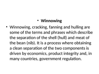 • Winnowing
• Winnowing, cracking, fanning and hulling are
some of the terms and phrases which describe
the separation of the shell (hull) and meat of
the bean (nib). It is a process where obtaining
a clean separation of the two components is
driven by economics, product integrity and, in
many countries, government regulation.
 