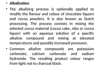 • Alkalization
• The alkalizing process is optionally applied to
modify the flavour and colour of chocolate liquors
and cocoa powders. It is also known as Dutch
processing. The process consists in mixing the
selected cocoa material (cocoa cake, nibs or cocoa
liquor) with an aqueous solution of a specific
alkaline compound and mixing at elevated
temperatures and possibly increased pressures.
• Common alkaline compounds are potassium
carbonate, calcium carbonate and sodium
hydroxide. The resulting product colour ranges
from light red to charcoal black.
 