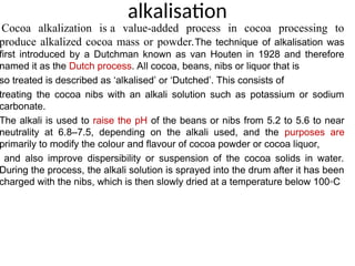 alkalisation
Cocoa alkalization is a value-added process in cocoa processing to
produce alkalized cocoa mass or powder.The technique of alkalisation was
first introduced by a Dutchman known as van Houten in 1928 and therefore
named it as the Dutch process. All cocoa, beans, nibs or liquor that is
so treated is described as ‘alkalised’ or ‘Dutched’. This consists of
treating the cocoa nibs with an alkali solution such as potassium or sodium
carbonate.
The alkali is used to raise the pH of the beans or nibs from 5.2 to 5.6 to near
neutrality at 6.8–7.5, depending on the alkali used, and the purposes are
primarily to modify the colour and flavour of cocoa powder or cocoa liquor,
and also improve dispersibility or suspension of the cocoa solids in water.
During the process, the alkali solution is sprayed into the drum after it has been
charged with the nibs, which is then slowly dried at a temperature below 100◦C
 