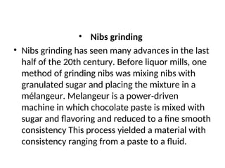 • Nibs grinding
• Nibs grinding has seen many advances in the last
half of the 20th century. Before liquor mills, one
method of grinding nibs was mixing nibs with
granulated sugar and placing the mixture in a
mélangeur. Melangeur is a power-driven
machine in which chocolate paste is mixed with
sugar and flavoring and reduced to a fine smooth
consistency This process yielded a material with
consistency ranging from a paste to a fluid.
 