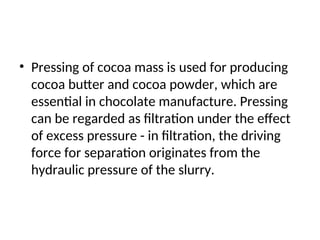 • Pressing of cocoa mass is used for producing
cocoa butter and cocoa powder, which are
essential in chocolate manufacture. Pressing
can be regarded as filtration under the effect
of excess pressure - in filtration, the driving
force for separation originates from the
hydraulic pressure of the slurry.
 